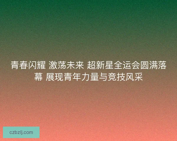 青春闪耀 激荡未来 超新星全运会圆满落幕 展现青年力量与竞技风采