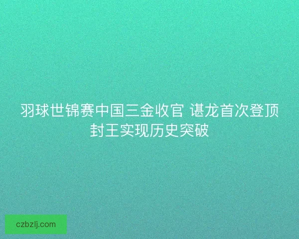 羽球世锦赛中国三金收官 谌龙首次登顶封王实现历史突破