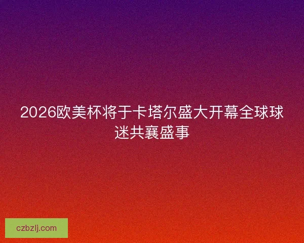 2026欧美杯将于卡塔尔盛大开幕全球球迷共襄盛事