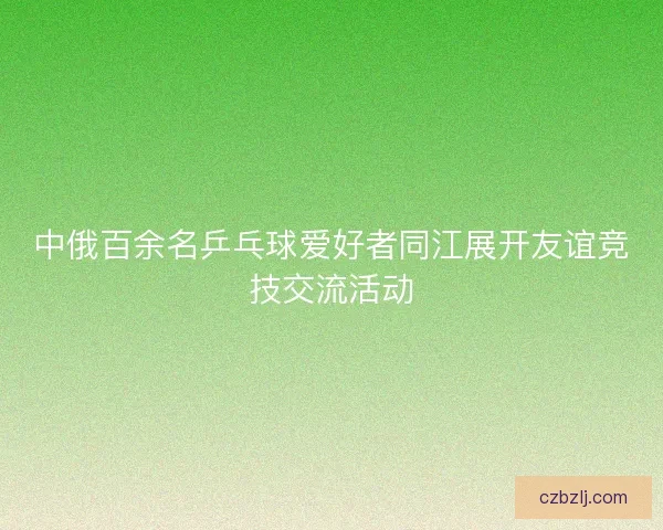 中俄百余名乒乓球爱好者同江展开友谊竞技交流活动